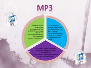 Este formato fue     Los formatos de
            desarrollado     música comprimida
     principalmente por      que reproducen son
 karlheinz Brandenburg       MP3 ("Moving
             , director de   Picture Expert Group
 tecnologías de medios       - Layer 3") y WMA
         electrónicos del
Instituto Fraunhofer IIS
                             ("Windows Media
                             Audio").




            Se pueden utilizar como una
             memoria USB para guardar
                    todo tipo de
          información, independientemen
               te que sea audio o no.
 