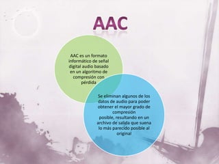 AAC es un formato
informático de señal
digital audio basado
 en un algoritmo de
   compresión con
       pérdida

               Se eliminan algunos de los
               datos de audio para poder
              obtener el mayor grado de
                      compresión
               posible, resultando en un
              archivo de salida que suena
               lo más parecido posible al
                         original
 