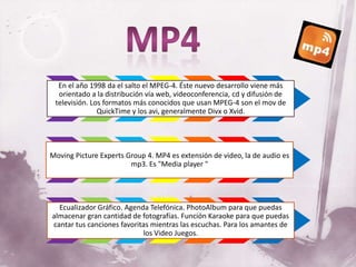 En el año 1998 da el salto el MPEG-4. Éste nuevo desarrollo viene más
  orientado a la distribución vía web, videoconferencia, cd y difusión de
 televisión. Los formatos más conocidos que usan MPEG-4 son el mov de
               QuickTime y los avi, generalmente Divx o Xvid.




Moving Picture Experts Group 4. MP4 es extensión de video, la de audio es
                        mp3. Es "Media player "




  Ecualizador Gráfico. Agenda Telefónica. PhotoAlbum para que puedas
almacenar gran cantidad de fotografías. Función Karaoke para que puedas
cantar tus canciones favoritas mientras las escuchas. Para los amantes de
                            los Video Juegos.
 