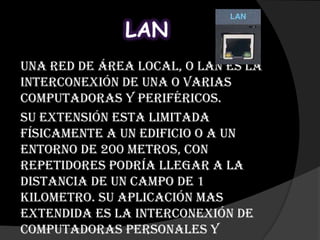 LAN
Una red de área local, o LAN es la
interconexión de una o varias
computadoras y periféricos.
Su extensión esta limitada
físicamente a un edificio o a un
entorno de 200 metros, con
repetidores podría llegar a la
distancia de un campo de 1
kilometro. Su aplicación mas
extendida es la interconexión de
computadoras personales y
 