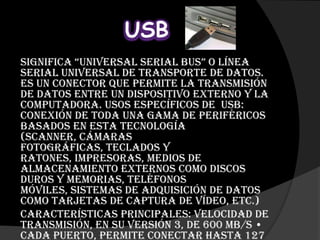 USB
Significa “universal serial Bus” o línea
serial universal de transporte de datos.
Es un conector que permite la transmisión
de datos entre un dispositivo externo y la
computadora. Usos específicos de USB:
Conexión de toda una gama de periféricos
basados en esta tecnología
(scanner, cámaras
fotográficas, teclados y
ratones, impresoras, medios de
almacenamiento externos como discos
duros y memorias, teléfonos
móviles, sistemas de adquisición de datos
como tarjetas de captura de vídeo, etc.)
Características principales: Velocidad de
transmisión, en su versión 3, de 600 mB/s •
Cada puerto, permite conectar hasta 127
 