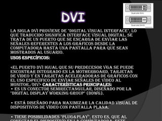 La sigla DVI proviene de "Digital Visual Interface", lo
que traducido significa interface visual digital. Se
trata de un puerto que se encarga de enviar las
señales referentes a los gráficos desde la
computadora hasta una pantalla para que sean
mostrados al usuario.
Usos específicos:

<El Puerto DVI igual que su predecesor VGA se puede
encontrar integrado en la motherboard, tarjetas
de video y en tarjetas aceleradoras de gráficos con
el uso específico de enviar señales de video al
monitor./div> Características principales:
• es un conector semirectangular, diseñado por la
"Digital Display Working Group" (DDWG).

• Está diseñado para maximizar la calidad visual de
dispositivos de video con pantalla plana.

• tiene posiBilidades "plug&play", esto es, que al
 