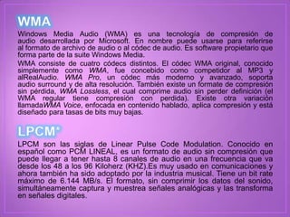 Windows Media Audio (WMA) es una tecnología de compresión de
audio desarrollada por Microsoft. En nombre puede usarse para referirse
al formato de archivo de audio o al códec de audio. Es software propietario que
forma parte de la suite Windows Media.
WMA consiste de cuatro códecs distintos. El códec WMA original, conocido
simplemente como WMA, fue concebido como competidor al MP3 y
alRealAudio. WMA Pro, un códec más moderno y avanzado, soporta
audio surround y de alta resolución. También existe un formate de compresión
sin pérdida, WMA Lossless, el cual comprime audio sin perder definición (el
WMA regular tiene compresión con perdida). Existe otra variación
llamadaWMA Voice, enfocada en contenido hablado, aplica compresión y está
diseñado para tasas de bits muy bajas.



LPCM son las siglas de Linear Pulse Code Modulation. Conocido en
español como PCM LINEAL, es un formato de audio sin compresión que
puede llegar a tener hasta 8 canales de audio en una frecuencia que va
desde los 48 a los 96 Kiloherz (KHZ).Es muy usado en comunicaciones y
ahora también ha sido adoptado por la industria musical. Tiene un bit rate
máximo de 6.144 MB/s. El formato, sin comprimir los datos del sonido,
simultáneamente captura y muestrea señales analógicas y las transforma
en señales digitales.
 