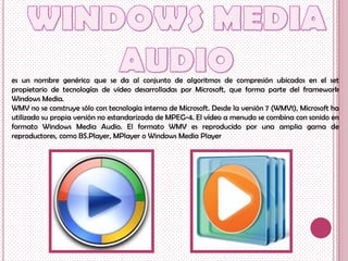 es un nombre genérico que se da al conjunto de algoritmos de compresión ubicados en el set
propietario de tecnologías de vídeo desarrolladas por Microsoft, que forma parte del framework
Windows Media.
WMV no se construye sólo con tecnología interna de Microsoft. Desde la versión 7 (WMV1), Microsoft ha
utilizado su propia versión no estandarizada de MPEG-4. El vídeo a menudo se combina con sonido en
formato Windows Media Audio. El formato WMV es reproducido por una amplia gama de
reproductores, como BS.Player, MPlayer o Windows Media Player
 