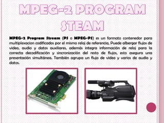 MPEG-2 Program Stream (PS o MPEG-PS) es un formato contenedor para
multiplexacion codificados por el mismo reloj de referencia, Puede albergar flujos de
video, audio y datos auxiliares, además integra información de reloj para la
correcta decodificación y sincronización del resto de flujos, esto asegura una
presentación simultánea. También agrupa un flujo de video y varios de audio y
datos.
 
