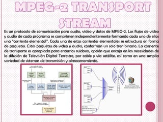 Es un protocolo de comunicación para audio, vídeo y datos de MPEG-2. Los flujos de vídeo
y audio de cada programa se comprimen independientemente formando cada uno de ellos
una “corriente elemental”. Cada una de estas corrientes elementales se estructura en forma
de paquetes. Estos paquetes de video y audio, conforman un solo tren binario. La corriente
de transporte es apropiada para entornos ruidosos, opción que encaja en las necesidades de
la difusión de Televisión Digital Terrestre, por cable y vía satélite. así como en una amplia
variedad de sistemas de transmisión y almacenamiento.
 