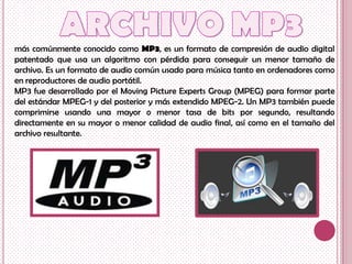 más comúnmente conocido como MP3, es un formato de compresión de audio digital
patentado que usa un algoritmo con pérdida para conseguir un menor tamaño de
archivo. Es un formato de audio común usado para música tanto en ordenadores como
en reproductores de audio portátil.
MP3 fue desarrollado por el Moving Picture Experts Group (MPEG) para formar parte
del estándar MPEG-1 y del posterior y más extendido MPEG-2. Un MP3 también puede
comprimirse usando una mayor o menor tasa de bits por segundo, resultando
directamente en su mayor o menor calidad de audio final, así como en el tamaño del
archivo resultante.
 