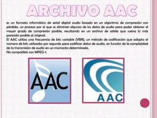 es un formato informático de señal digital audio basado en un algoritmo de compresión con
pérdida, un proceso por el que se eliminan algunos de los datos de audio para poder obtener el
mayor grado de compresión posible, resultando en un archivo de salida que suena lo más
parecido posible al original.
El AAC utiliza una frecuencia de bits variable (VBR), un método de codificación que adapta el
número de bits utilizados por segundo para codificar datos de audio, en función de la complejidad
de la transmisión de audio en un momento determinado.
No compatible con MPEG-1.
 