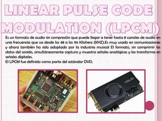 Es un formato de audio sin compresión que puede llegar a tener hasta 8 canales de audio en
una frecuencia que va desde los 48 a los 96 Kiloherz (KHZ).Es muy usado en comunicaciones
y ahora también ha sido adoptado por la industria musical El formato, sin comprimir los
datos del sonido, simultáneamente captura y muestra señales analógicas y las transforma en
señales digitales.
El LPCM fue definido como parte del estándar DVD.
 