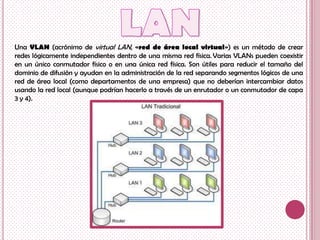 Una VLAN (acrónimo de virtual LAN, «red de área local virtual») es un método de crear
redes lógicamente independientes dentro de una misma red física. Varias VLANs pueden coexistir
en un único conmutador físico o en una única red física. Son útiles para reducir el tamaño del
dominio de difusión y ayudan en la administración de la red separando segmentos lógicos de una
red de área local (como departamentos de una empresa) que no deberían intercambiar datos
usando la red local (aunque podrían hacerlo a través de un enrutador o un conmutador de capa
3 y 4).
 
