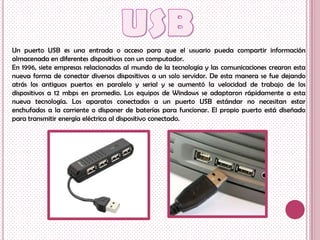 Un puerto USB es una entrada o acceso para que el usuario pueda compartir información
almacenada en diferentes dispositivos con un computador.
En 1996, siete empresas relacionadas al mundo de la tecnología y las comunicaciones crearon esta
nueva forma de conectar diversos dispositivos a un solo servidor. De esta manera se fue dejando
atrás los antiguos puertos en paralelo y serial y se aumentó la velocidad de trabajo de los
dispositivos a 12 mbps en promedio. Los equipos de Windows se adaptaron rápidamente a esta
nueva tecnología. Los aparatos conectados a un puerto USB estándar no necesitan estar
enchufados a la corriente o disponer de baterías para funcionar. El propio puerto está diseñado
para transmitir energía eléctrica al dispositivo conectado.
 