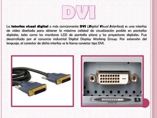 La interfaz visual digital o más comúnmente DVI (Digital Visual Interface) es una interfaz
de vídeo diseñada para obtener la máxima calidad de visualización posible en pantallas
digitales, tales como los monitores LCD de pantalla plana y los proyectores digitales. Fue
desarrollada por el consorcio industrial Digital Display Working Group. Por extensión del
lenguaje, al conector de dicha interfaz se le llama conector tipo DVI.
 