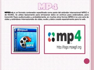 MPEG-4 es un formato contenedor especificado como parte del estándar internacional MPEG 4
de ISO/IEC. Se utiliza típicamente para almacenar datos en archivos para ordenadores, para
transmitir flujos audiovisuales y, probablemente, en muchas otras formas MPEG-4 es una serie de
códec y estándares internacionales de vídeo, audio y datos creado especialmente para la web.
 