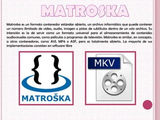 Matroska es un formato contenedor estándar abierto, un archivo informático que puede contener
un número ilimitado de vídeo, audio, imagen o pistas de subtítulos dentro de un solo archivo. Su
intención es la de servir como un formato universal para el almacenamiento de contenidos
audiovisuales comunes, como películas o programas de televisión. Matroska es similar, en concepto,
a otros contenedores, como AVI, MP4 o ASF, pero es totalmente abierto. La mayoría de sus
implementaciones consisten en software libre
 