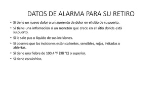 DATOS DE ALARMA PARA SU RETIRO
• Si tiene un nuevo dolor o un aumento de dolor en el sitio de su puerto.
• Si tiene una inflamación o un moretón que crece en el sitio donde está
su puerto.
• Si le sale pus o líquido de sus incisiones.
• Si observa que las incisiones están calientes, sensibles, rojas, irritadas o
abiertas.
• Si tiene una fiebre de 100.4 °F (38 °C) o superior.
• Si tiene escalofríos.
 