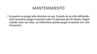 MANTENIMIENTO
• Su puerto se purga solo mientras se usa. Cuando no se esté utilizando,
será necesario purgar el puerto cada 12 semanas por lo menos. Según
cuándo sean sus citas, un enfermero puede purgar el puerto con más
frecuencia.
 
