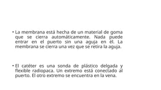 • La membrana está hecha de un material de goma
que se cierra automáticamente. Nada puede
entrar en el puerto sin una aguja en él. La
membrana se cierra una vez que se retira la aguja.
• El catéter es una sonda de plástico delgada y
flexible radiopaca. Un extremo está conectado al
puerto. El otro extremo se encuentra en la vena.
 