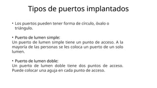 Tipos de puertos implantados
• Los puertos pueden tener forma de círculo, óvalo o
triángulo.
• Puerto de lumen simple:
Un puerto de lumen simple tiene un punto de acceso. A la
mayoría de las personas se les coloca un puerto de un solo
lumen.
• Puerto de lumen doble:
Un puerto de lumen doble tiene dos puntos de acceso.
Puede colocar una aguja en cada punto de acceso.
 