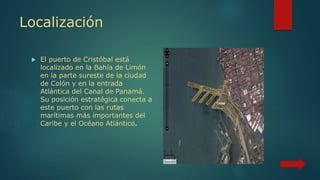 Localización
 El puerto de Cristóbal está
localizado en la Bahía de Limón
en la parte sureste de la ciudad
de Colón y en la entrada
Atlántica del Canal de Panamá.
Su posición estratégica conecta a
este puerto con las rutas
marítimas más importantes del
Caribe y el Océano Atlántico.
 