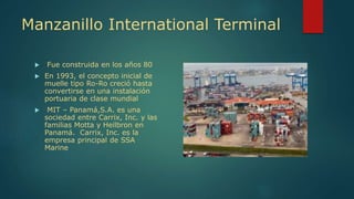 Manzanillo International Terminal
 Fue construida en los años 80
 En 1993, el concepto inicial de
muelle tipo Ro-Ro creció hasta
convertirse en una instalación
portuaria de clase mundial
 MIT – Panamá,S.A. es una
sociedad entre Carrix, Inc. y las
familias Motta y Heilbron en
Panamá. Carrix, Inc. es la
empresa principal de SSA
Marine
 