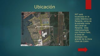 Ubicación
MIT está
localizada en la
costa Atlántica de
Panamá, cerca de
la entrada norte
del Canal de
Panamá. Esta
interconectada
con France Field,
el área de
bodegas más
grande de la Zona
Libre de Colón.
 