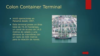 Colon Container Terminal
 inició operaciones en
Panamá desde 1997.
 Esta terminal posee un área
total de 74.33 hectáreas,
un canal de acceso de 14.0
metros de calado y una
dársena de maniobras con
un radio de 600 metros
para la rotación de naves.
 