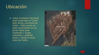 Ubicación
 Colon Container Terminal
está localizada en Colon
Solo Norte, provincia de
Colón. Este puerto se
está convirtiendo en un
punto ideal para
trasbordo y carga
entrando y saliendo
hacia y desde la Zona
Libre de Colón.
 
