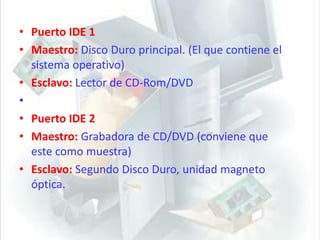 Puerto IDE 1Maestro: Disco Duro principal. (El que contiene el sistema operativo)Esclavo: Lector de CD-Rom/DVD Puerto IDE 2Maestro: Grabadora de CD/DVD (conviene que este como muestra)Esclavo:Segundo Disco Duro, unidad magneto óptica.