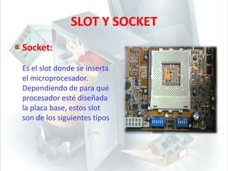 SLOT Y SOCKETSocket:Es el slot donde se inserta el microprocesador. Dependiendo de para qué procesador esté diseñada la placa base, estos slot son de los siguientes tipos