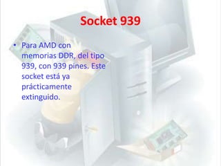 Socket 939Para AMD con memorias DDR, del tipo 939, con 939 pines. Este socket está ya prácticamente extinguido. 