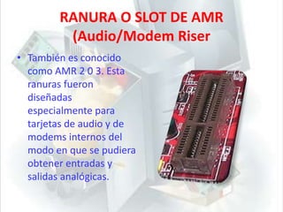RANURA O SLOT DE AMR (Audio/Modem RiserTambién es conocido como AMR 2 0 3. Esta ranuras fueron diseñadas especialmente para tarjetas de audio y de modems internos del modo en que se pudiera obtener entradas y salidas analógicas. 