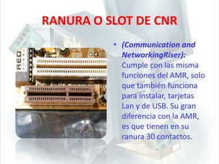 RANURA O SLOT DE CNR (Communication and NetworkingRiser): Cumple con las misma funciones del AMR, solo que también funciona para instalar, tarjetas Lan y de USB. Su gran diferencia con la AMR, es que tienen en su ranura 30 contactos.