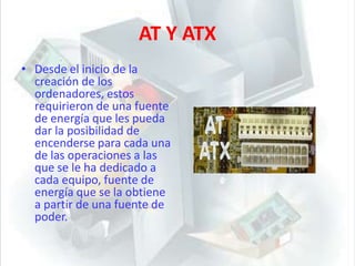 AT Y ATXDesde el inicio de la creación de los ordenadores, estos requirieron de una fuente de energía que les pueda dar la posibilidad de encenderse para cada una de las operaciones a las que se le ha dedicado a cada equipo, fuente de energía que se la obtiene a partir de una fuente de poder.