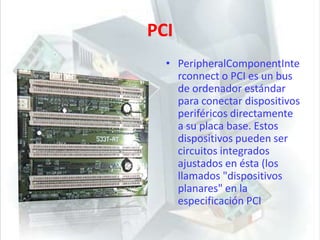 PCIPeripheralComponentInterconnect o PCI es un bus de ordenador estándar para conectar dispositivos periféricos directamente a su placa base. Estos dispositivos pueden ser circuitos integrados ajustados en ésta (los llamados "dispositivos planares" en la especificación PCI