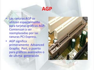 AGPLas ranuras AGP se utilizan especialmente para tarjetas gráficas AGP. Comienzan a ser reemplazadas por las ranuras PCI Express.AGP significa primeramente  Advanced Graphic  Port, o puerto para gráficos avanzados o de ultima  generación