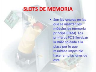 SLOTS DE MEMORIASon las ranuras en las que se insertan los módulos de memoria principal(RAM). Los primeros PC´S llevaban la RAM soldada a la placa por lo que resultaba imposible hacer ampliaciones de esta