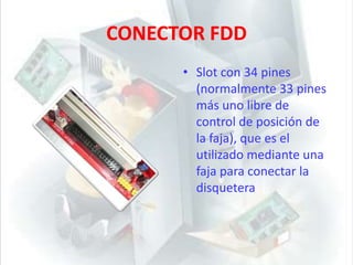 CONECTOR FDDSlot con 34 pines (normalmente 33 pines más uno libre de control de posición de la faja), que es el utilizado mediante una faja para conectar la disquetera