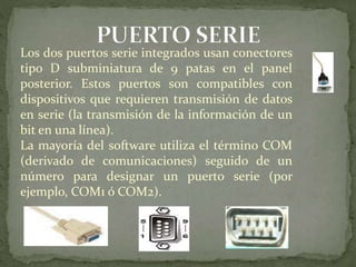 Los dos puertos serie integrados usan conectores
tipo D subminiatura de 9 patas en el panel
posterior. Estos puertos son compatibles con
dispositivos que requieren transmisión de datos
en serie (la transmisión de la información de un
bit en una línea).
La mayoría del software utiliza el término COM
(derivado de comunicaciones) seguido de un
número para designar un puerto serie (por
ejemplo, COM1 ó COM2).
 
