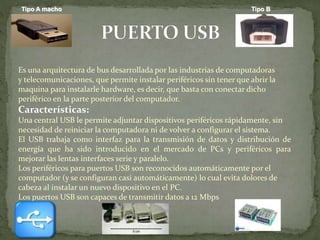 Es una arquitectura de bus desarrollada por las industrias de computadoras
y telecomunicaciones, que permite instalar periféricos sin tener que abrir la
maquina para instalarle hardware, es decir, que basta con conectar dicho
periférico en la parte posterior del computador.
Características:
Una central USB le permite adjuntar dispositivos periféricos rápidamente, sin
necesidad de reiniciar la computadora ni de volver a configurar el sistema.
El USB trabaja como interfaz para la transmisión de datos y distribución de
energía que ha sido introducido en el mercado de PCs y periféricos para
mejorar las lentas interfaces serie y paralelo.
Los periféricos para puertos USB son reconocidos automáticamente por el
computador (y se configuran casi automáticamente) lo cual evita dolores de
cabeza al instalar un nuevo dispositivo en el PC.
Los puertos USB son capaces de transmitir datos a 12 Mbps
Tipo A macho Tipo B
 