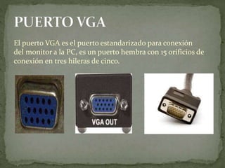 El puerto VGA es el puerto estandarizado para conexión
del monitor a la PC, es un puerto hembra con 15 orificios de
conexión en tres hileras de cinco.
 