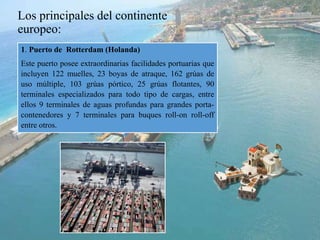 Los principales del continente
europeo:
1. Puerto de Rotterdam (Holanda)
Este puerto posee extraordinarias facilidades portuarias que
incluyen 122 muelles, 23 boyas de atraque, 162 grúas de
uso múltiple, 103 grúas pórtico, 25 grúas flotantes, 90
terminales especializados para todo tipo de cargas, entre
ellos 9 terminales de aguas profundas para grandes porta-
contenedores y 7 terminales para buques roll-on roll-off
entre otros.
 
