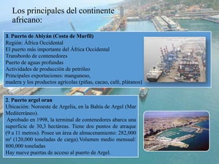Los principales del continente
africano:
3. Puerto de Abiyán (Costa de Marfil)
Región: África Occidental
El puerto más importante del África Occidental
Transbordo de contenedores
Puerto de aguas profundas
Actividades de producción de petróleo
Principales exportaciones: manganeso,
madera y los productos agrícolas (piñas, cacao, café, plátanos)
2. Puerto argel oran
Ubicación: Noroeste de Argelia, en la Bahía de Argel (Mar
Mediterráneo).
Aprobado en 1998, la terminal de contenedores abarca una
superficie de 30,3 hectáreas. Tiene dos puntos de atraque
(9 a 11 metros). Posee un área de almacenamiento: 282,000
m² (120,000 toneladas de carga).Volumen medio mensual:
800,000 toneladas
Hay nueve puertas de acceso al puerto de Argel.
 