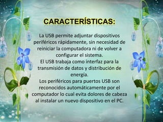 La USB permite adjuntar dispositivos
periféricos rápidamente, sin necesidad de
reiniciar la computadora ni de volver a
configurar el sistema.
El USB trabaja como interfaz para la
transmisión de datos y distribución de
energía.
Los periféricos para puertos USB son
reconocidos automáticamente por el
computador lo cual evita dolores de cabeza
al instalar un nuevo dispositivo en el PC.
 