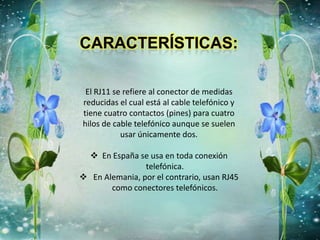 El RJ11 se refiere al conector de medidas
reducidas el cual está al cable telefónico y
tiene cuatro contactos (pines) para cuatro
hilos de cable telefónico aunque se suelen
usar únicamente dos.
 En España se usa en toda conexión
telefónica.
 En Alemania, por el contrario, usan RJ45
como conectores telefónicos.
 