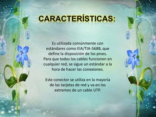 Es utilizada comúnmente con
estándares como EIA/TIA-568B, que
define la disposición de los pines.
Para que todos los cables funcionen en
cualquier red, se sigue un estándar a la
hora de hacer las conexiones.
Este conector se utiliza en la mayoría
de las tarjetas de red y va en los
extremos de un cable UTP.
 