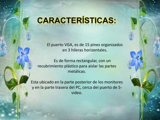 El puerto VGA, es de 15 pines organizados
en 3 hileras horizontales.
Es de forma rectangular, con un
recubrimiento plástico para aislar las partes
metálicas.
Esta ubicado en la parte posterior de los monitores
y en la parte trasera del PC, cerca del puerto de S-
video.
 
