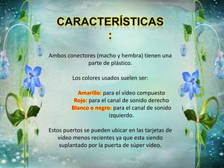 Ambos conectores (macho y hembra) tienen una
parte de plástico.
Los colores usados suelen ser:
Amarillo: para el vídeo compuesto
Rojo: para el canal de sonido derecho
Blanco o negro: para el canal de sonido
izquierdo.
Estos puertos se pueden ubicar en las tarjetas de
video menos recientes ya que esta siendo
suplantado por la puerta de súper video.
 