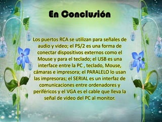 En Conclusión
Los puertos RCA se utilizan para señales de
audio y video; el PS/2 es una forma de
conectar dispositivos externos como el
Mouse y para el teclado; el USB es una
interface entre la PC , teclado, Mouse,
cámaras e impresora; el PARALELO lo usan
las impresoras; el SERIAL es un interfaz de
comunicaciones entre ordenadores y
periféricos y el VGA es el cable que lleva la
señal de video del PC al monitor.
 