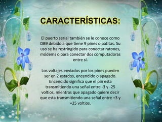 El puerto serial también se le conoce como
DB9 debido a que tiene 9 pines o patitas. Su
uso se ha restringido para conectar ratones,
módems o para conectar dos computadoras
entre sí.
Los voltajes enviados por los pines pueden
ser en 2 estados, encendido o apagado.
Encendido significa que el pin esta
transmitiendo una señal entre -3 y -25
voltios, mientras que apagado quiere decir
que esta transmitiendo una señal entre +3 y
+25 voltios.
 