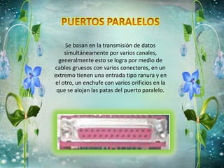Se basan en la transmisión de datos
simultáneamente por varios canales,
generalmente esto se logra por medio de
cables gruesos con varios conectores, en un
extremo tienen una entrada tipo ranura y en
el otro, un enchufe con varios orificios en la
que se alojan las patas del puerto paralelo.
 